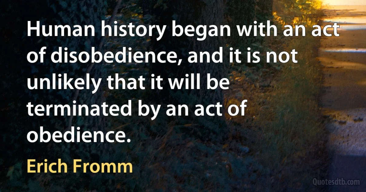 Human history began with an act of disobedience, and it is not unlikely that it will be terminated by an act of obedience. (Erich Fromm)