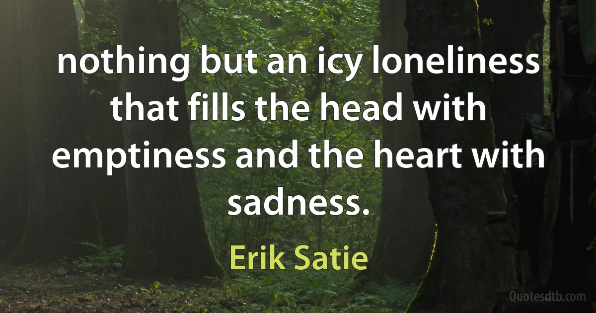 nothing but an icy loneliness that fills the head with emptiness and the heart with sadness. (Erik Satie)