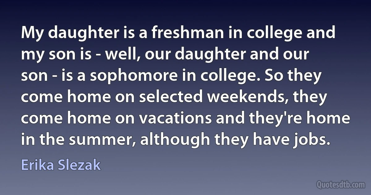 My daughter is a freshman in college and my son is - well, our daughter and our son - is a sophomore in college. So they come home on selected weekends, they come home on vacations and they're home in the summer, although they have jobs. (Erika Slezak)