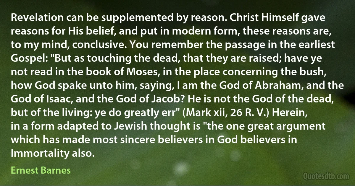 Revelation can be supplemented by reason. Christ Himself gave reasons for His belief, and put in modern form, these reasons are, to my mind, conclusive. You remember the passage in the earliest Gospel: "But as touching the dead, that they are raised; have ye not read in the book of Moses, in the place concerning the bush, how God spake unto him, saying, I am the God of Abraham, and the God of Isaac, and the God of Jacob? He is not the God of the dead, but of the living: ye do greatly err" (Mark xii, 26 R. V.) Herein, in a form adapted to Jewish thought is "the one great argument which has made most sincere believers in God believers in Immortality also. (Ernest Barnes)