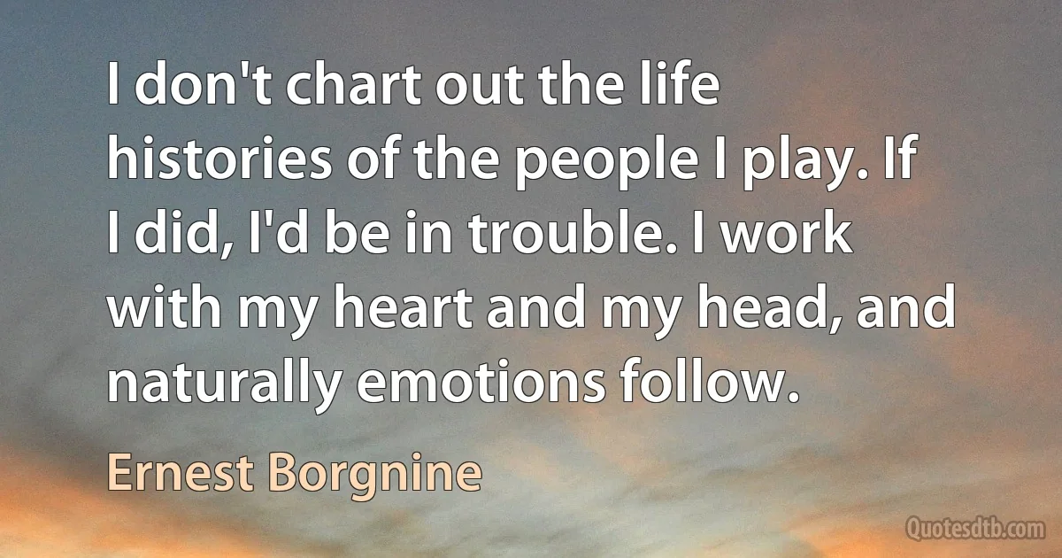 I don't chart out the life histories of the people I play. If I did, I'd be in trouble. I work with my heart and my head, and naturally emotions follow. (Ernest Borgnine)