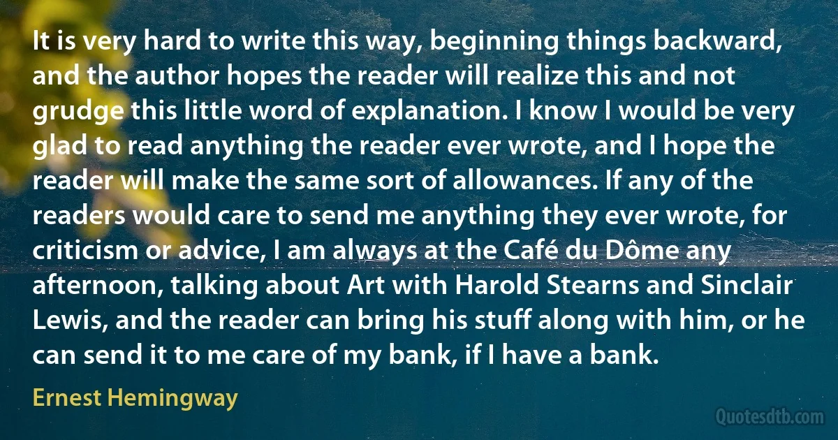 It is very hard to write this way, beginning things backward, and the author hopes the reader will realize this and not grudge this little word of explanation. I know I would be very glad to read anything the reader ever wrote, and I hope the reader will make the same sort of allowances. If any of the readers would care to send me anything they ever wrote, for criticism or advice, I am always at the Café du Dôme any afternoon, talking about Art with Harold Stearns and Sinclair Lewis, and the reader can bring his stuff along with him, or he can send it to me care of my bank, if I have a bank. (Ernest Hemingway)