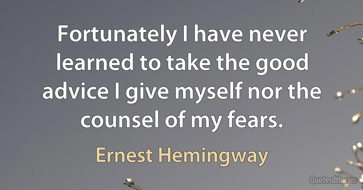 Fortunately I have never learned to take the good advice I give myself nor the counsel of my fears. (Ernest Hemingway)