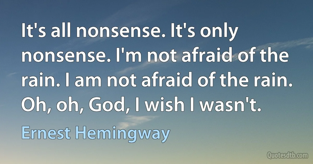 It's all nonsense. It's only nonsense. I'm not afraid of the rain. I am not afraid of the rain. Oh, oh, God, I wish I wasn't. (Ernest Hemingway)