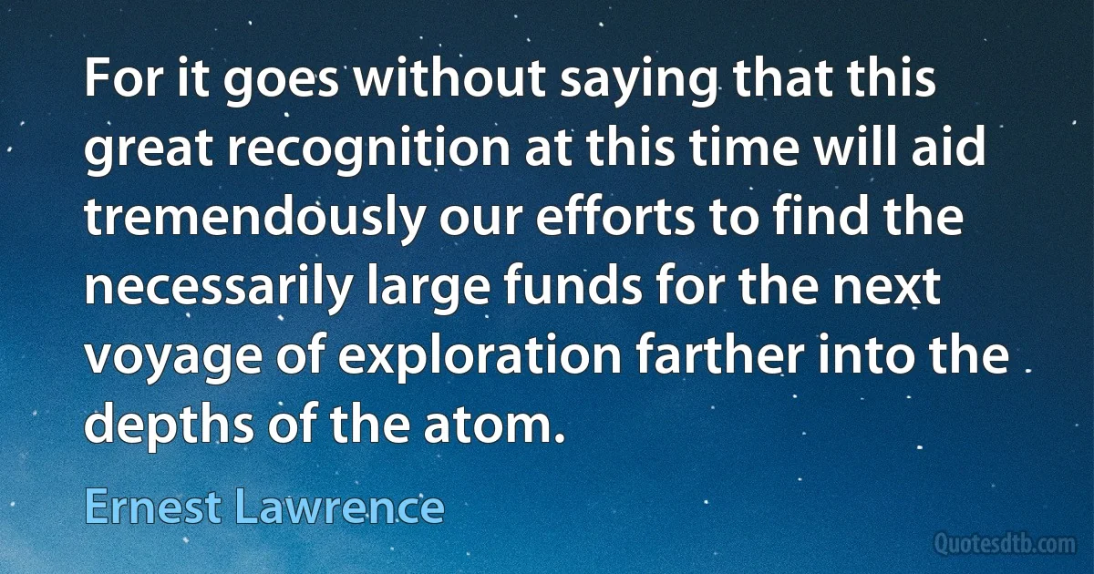 For it goes without saying that this great recognition at this time will aid tremendously our efforts to find the necessarily large funds for the next voyage of exploration farther into the depths of the atom. (Ernest Lawrence)