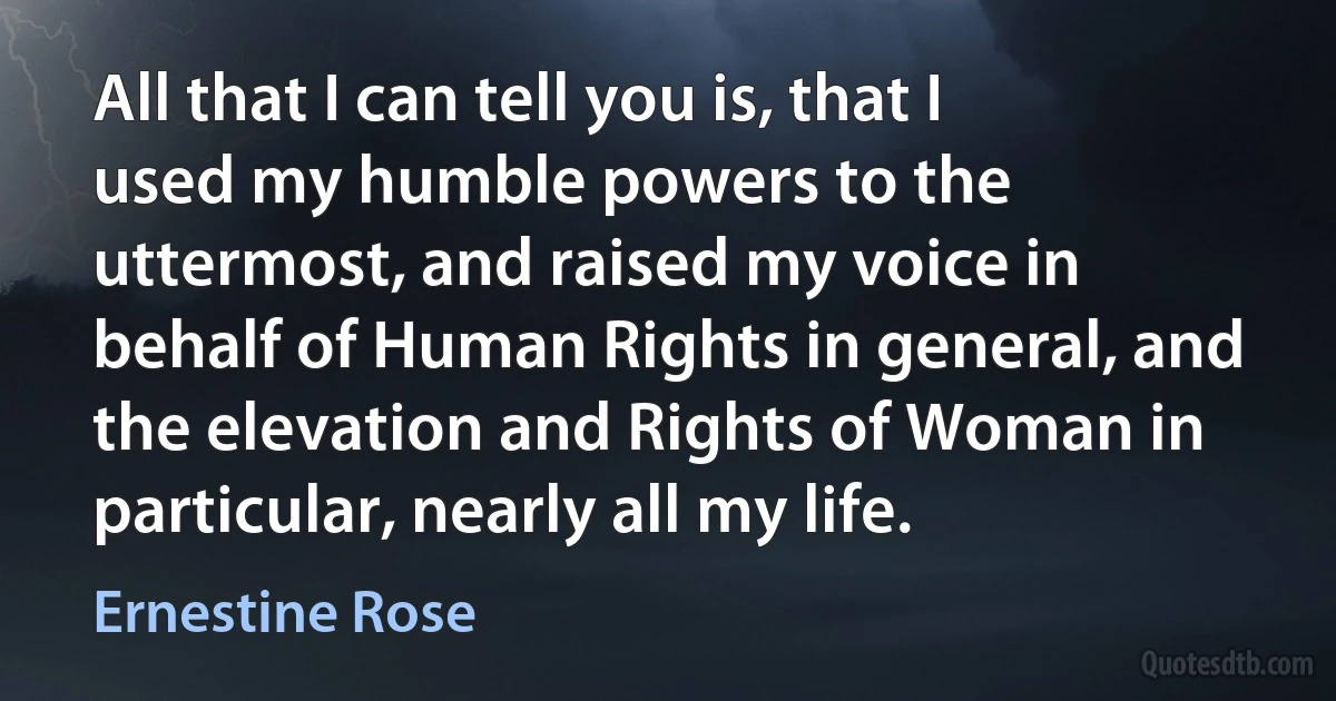 All that I can tell you is, that I used my humble powers to the uttermost, and raised my voice in behalf of Human Rights in general, and the elevation and Rights of Woman in particular, nearly all my life. (Ernestine Rose)