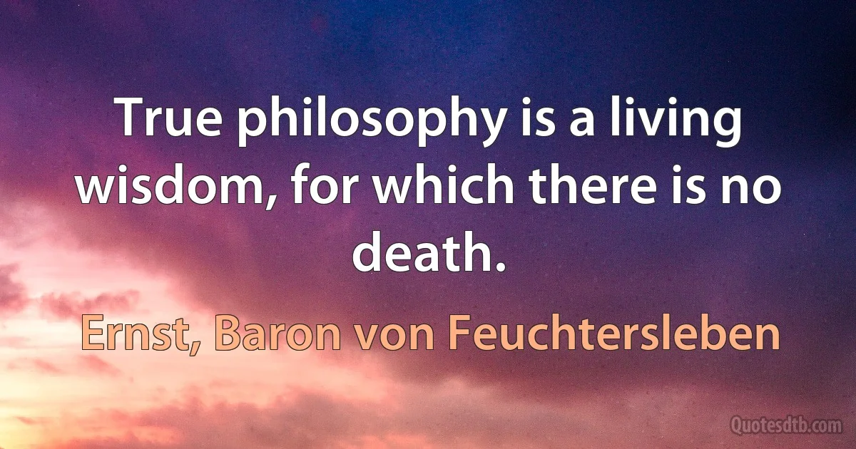 True philosophy is a living wisdom, for which there is no death. (Ernst, Baron von Feuchtersleben)