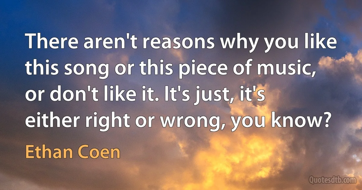 There aren't reasons why you like this song or this piece of music, or don't like it. It's just, it's either right or wrong, you know? (Ethan Coen)