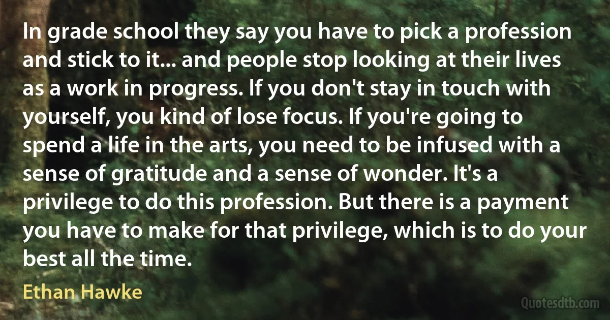 In grade school they say you have to pick a profession and stick to it... and people stop looking at their lives as a work in progress. If you don't stay in touch with yourself, you kind of lose focus. If you're going to spend a life in the arts, you need to be infused with a sense of gratitude and a sense of wonder. It's a privilege to do this profession. But there is a payment you have to make for that privilege, which is to do your best all the time. (Ethan Hawke)