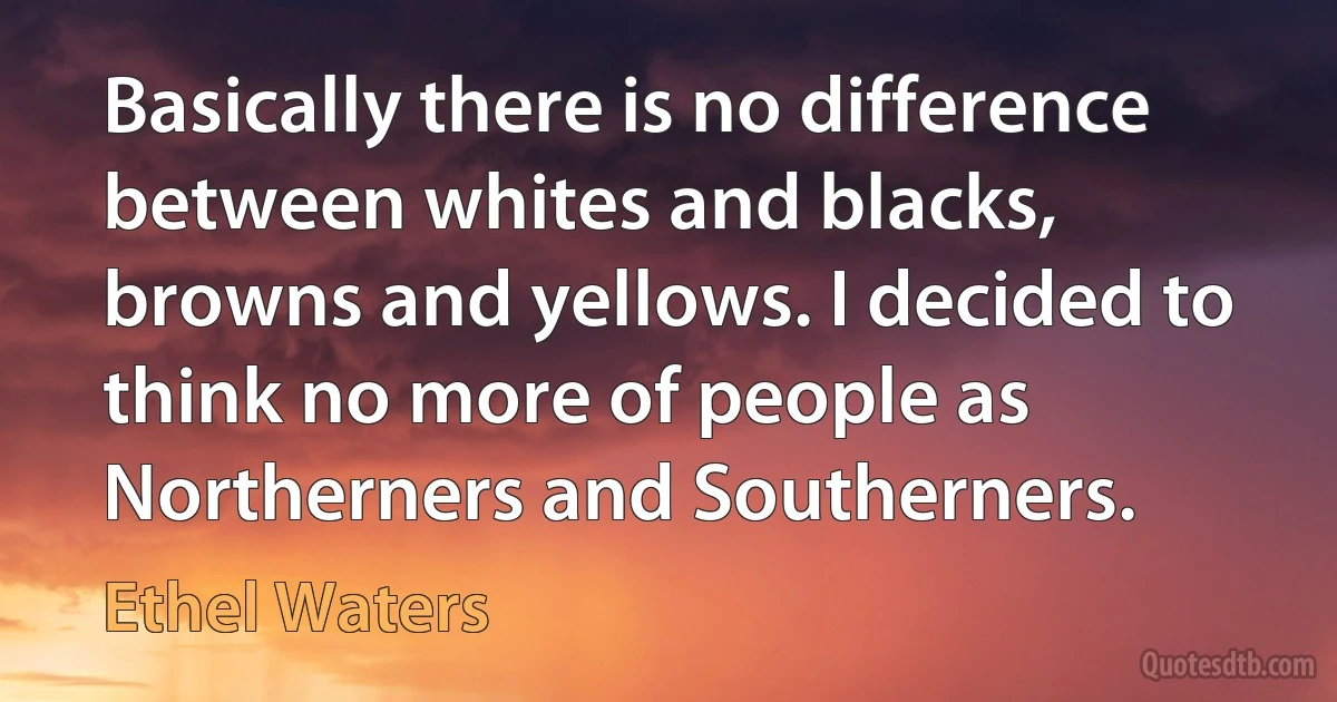 Basically there is no difference between whites and blacks, browns and yellows. I decided to think no more of people as Northerners and Southerners. (Ethel Waters)