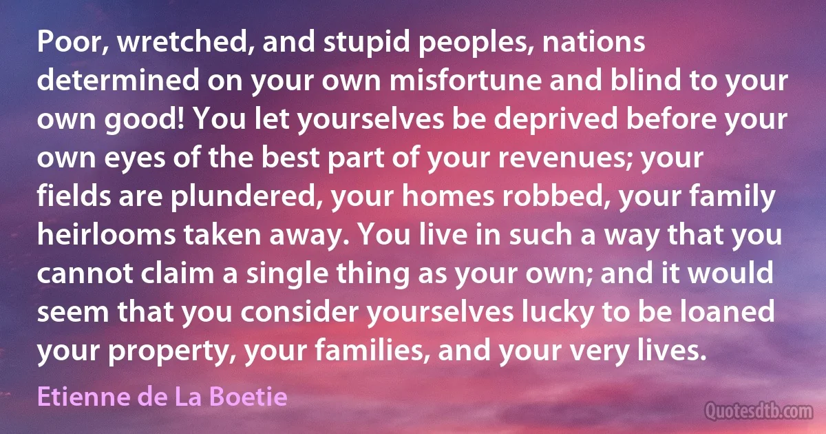 Poor, wretched, and stupid peoples, nations determined on your own misfortune and blind to your own good! You let yourselves be deprived before your own eyes of the best part of your revenues; your fields are plundered, your homes robbed, your family heirlooms taken away. You live in such a way that you cannot claim a single thing as your own; and it would seem that you consider yourselves lucky to be loaned your property, your families, and your very lives. (Etienne de La Boetie)