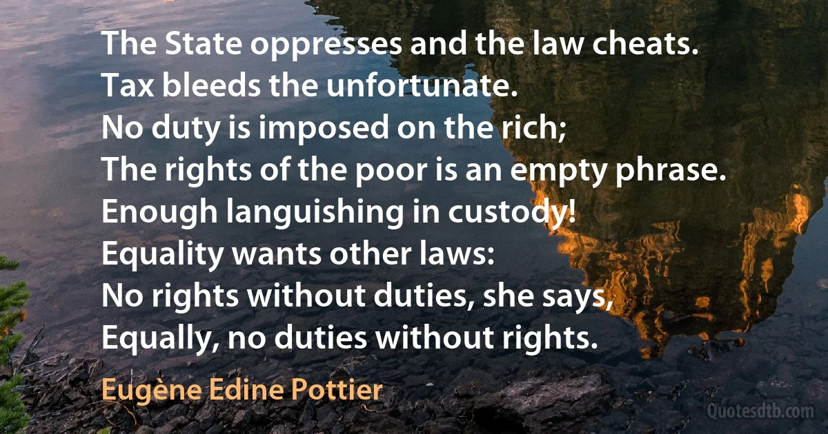 The State oppresses and the law cheats.
Tax bleeds the unfortunate.
No duty is imposed on the rich;
The rights of the poor is an empty phrase.
Enough languishing in custody!
Equality wants other laws:
No rights without duties, she says,
Equally, no duties without rights. (Eugène Edine Pottier)