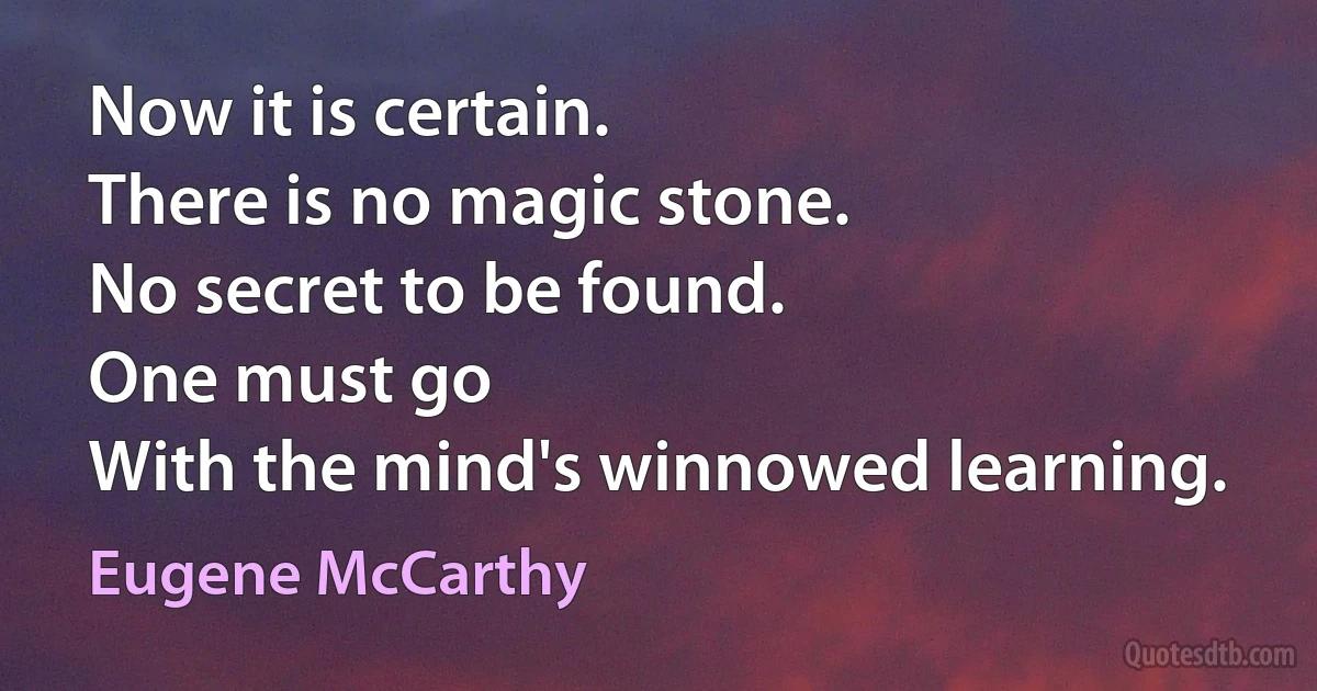 Now it is certain.
There is no magic stone.
No secret to be found.
One must go
With the mind's winnowed learning. (Eugene McCarthy)