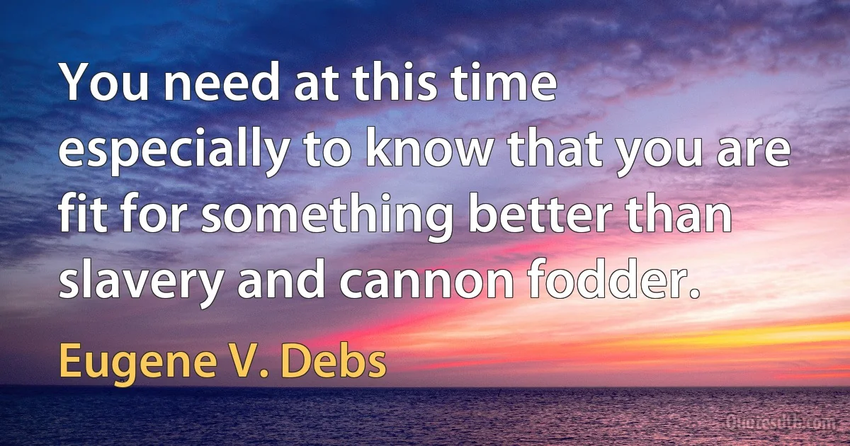 You need at this time especially to know that you are fit for something better than slavery and cannon fodder. (Eugene V. Debs)