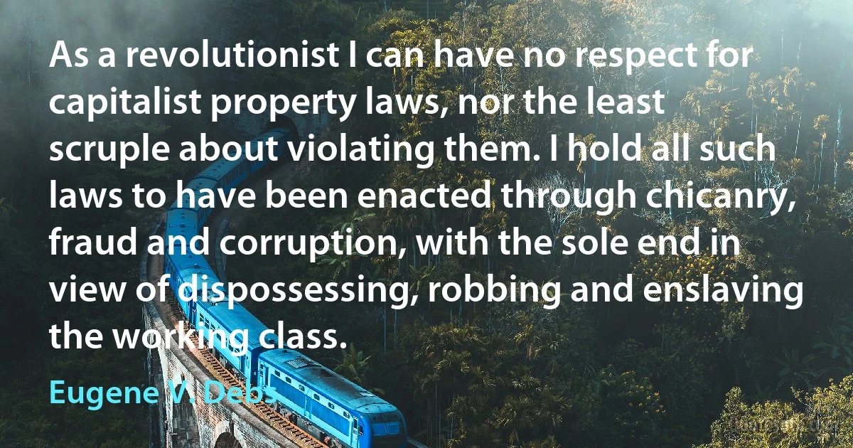 As a revolutionist I can have no respect for capitalist property laws, nor the least scruple about violating them. I hold all such laws to have been enacted through chicanry, fraud and corruption, with the sole end in view of dispossessing, robbing and enslaving the working class. (Eugene V. Debs)