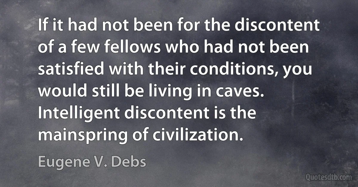 If it had not been for the discontent of a few fellows who had not been satisfied with their conditions, you would still be living in caves. Intelligent discontent is the mainspring of civilization. (Eugene V. Debs)