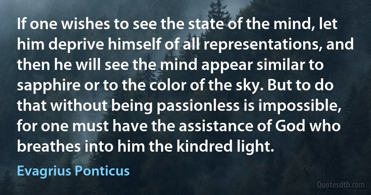 If one wishes to see the state of the mind, let him deprive himself of all representations, and then he will see the mind appear similar to sapphire or to the color of the sky. But to do that without being passionless is impossible, for one must have the assistance of God who breathes into him the kindred light. (Evagrius Ponticus)