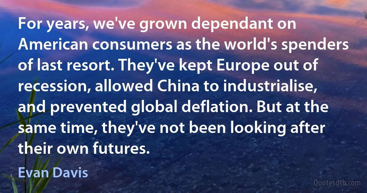 For years, we've grown dependant on American consumers as the world's spenders of last resort. They've kept Europe out of recession, allowed China to industrialise, and prevented global deflation. But at the same time, they've not been looking after their own futures. (Evan Davis)