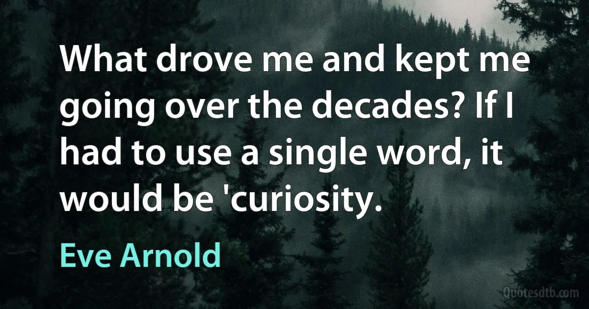 What drove me and kept me going over the decades? If I had to use a single word, it would be 'curiosity. (Eve Arnold)