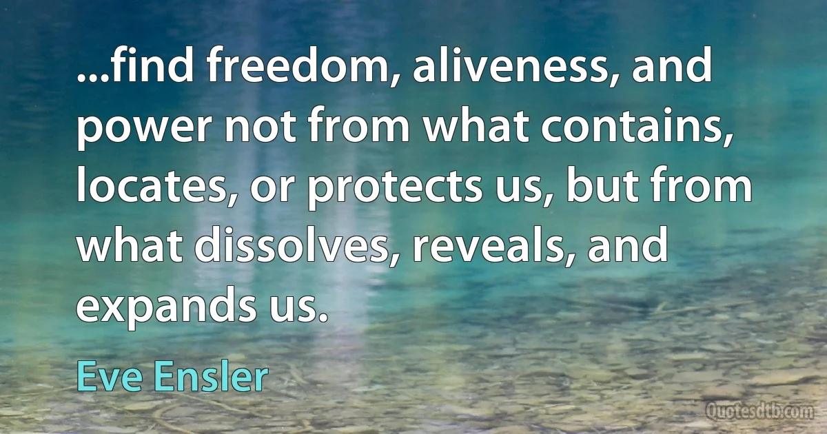 ...find freedom, aliveness, and power not from what contains, locates, or protects us, but from what dissolves, reveals, and expands us. (Eve Ensler)