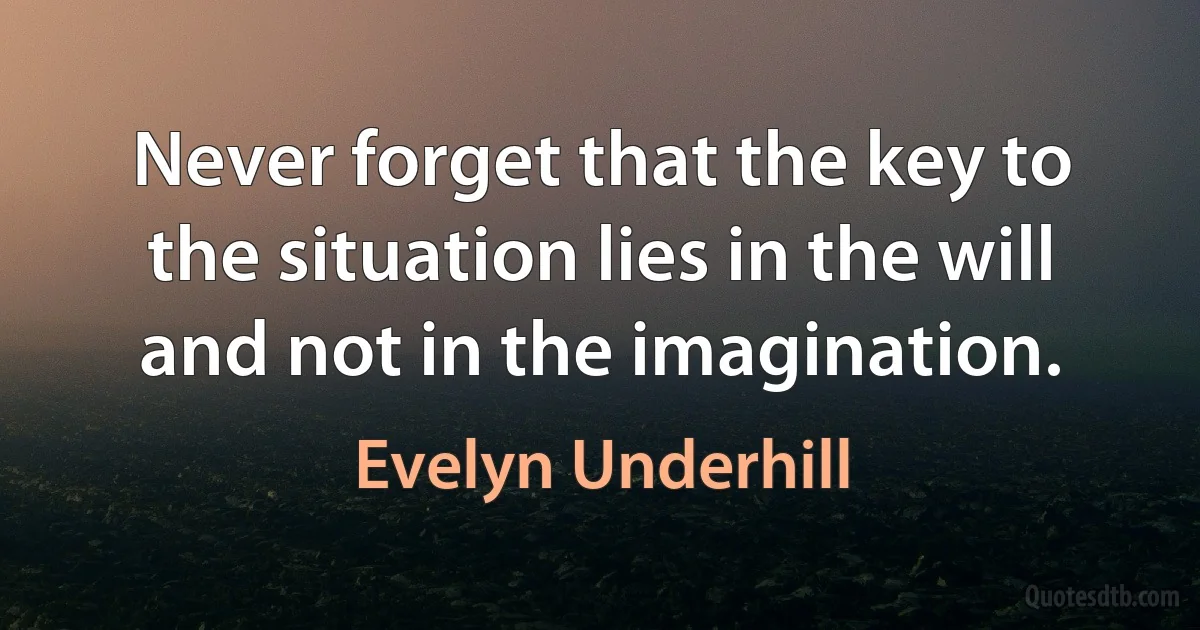 Never forget that the key to the situation lies in the will and not in the imagination. (Evelyn Underhill)