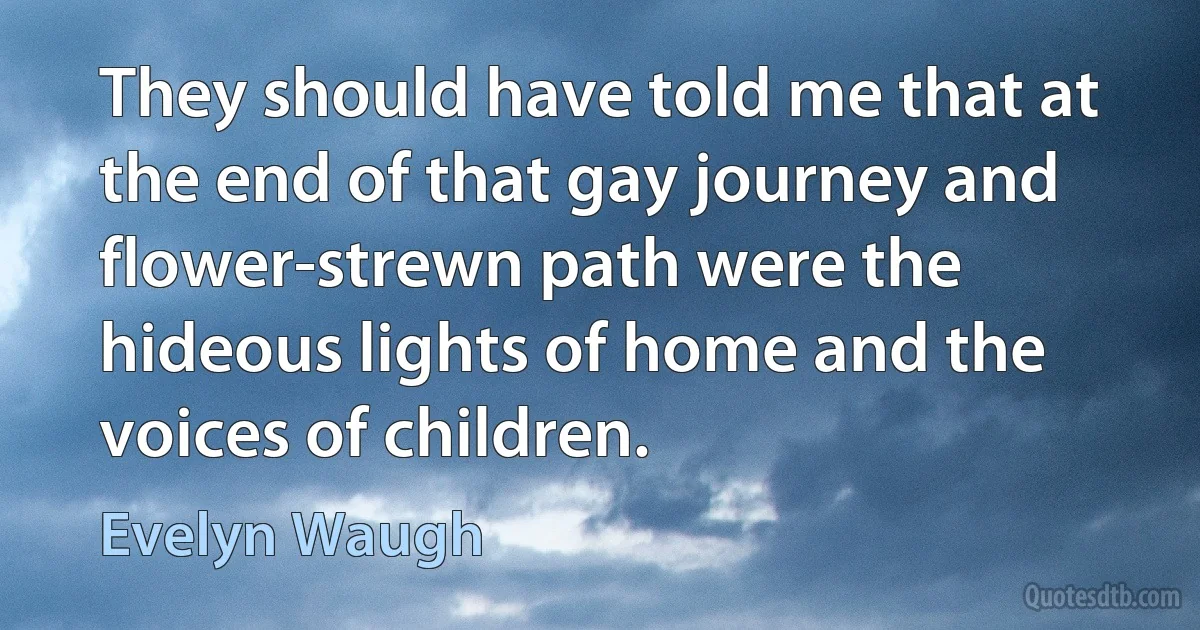 They should have told me that at the end of that gay journey and flower-strewn path were the hideous lights of home and the voices of children. (Evelyn Waugh)