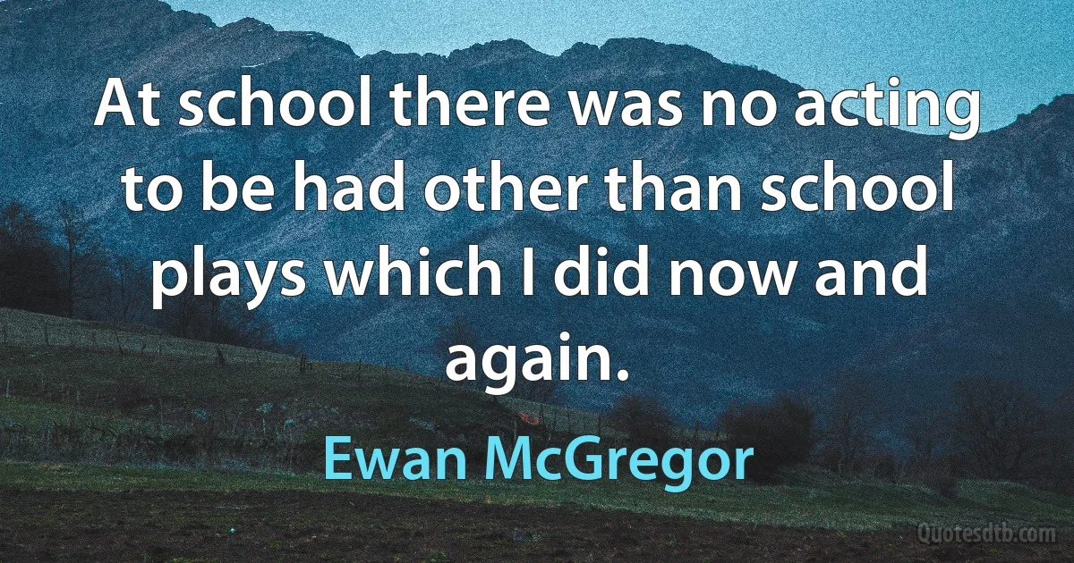 At school there was no acting to be had other than school plays which I did now and again. (Ewan McGregor)