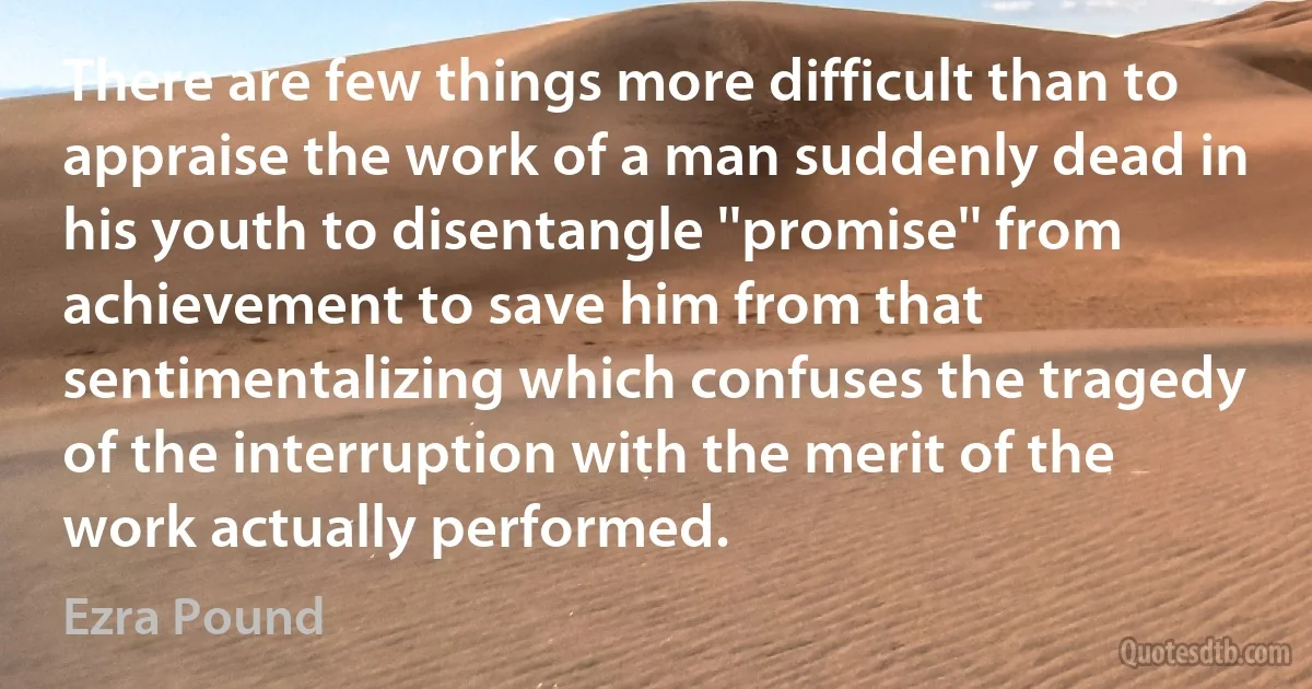 There are few things more difficult than to appraise the work of a man suddenly dead in his youth to disentangle ''promise'' from achievement to save him from that sentimentalizing which confuses the tragedy of the interruption with the merit of the work actually performed. (Ezra Pound)