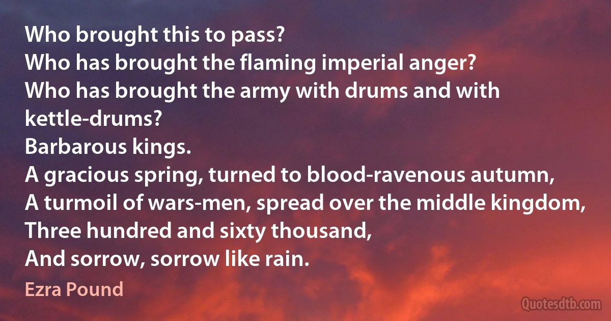 Who brought this to pass?
Who has brought the flaming imperial anger?
Who has brought the army with drums and with kettle-drums?
Barbarous kings.
A gracious spring, turned to blood-ravenous autumn,
A turmoil of wars-men, spread over the middle kingdom,
Three hundred and sixty thousand,
And sorrow, sorrow like rain. (Ezra Pound)