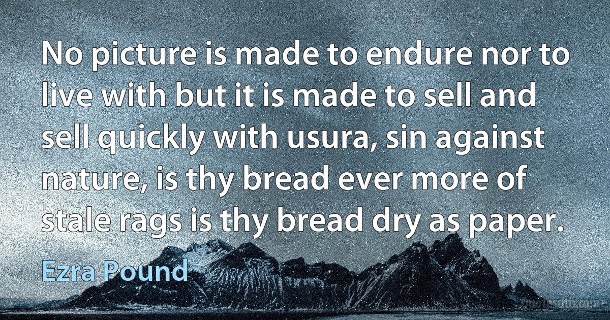 No picture is made to endure nor to live with but it is made to sell and sell quickly with usura, sin against nature, is thy bread ever more of stale rags is thy bread dry as paper. (Ezra Pound)