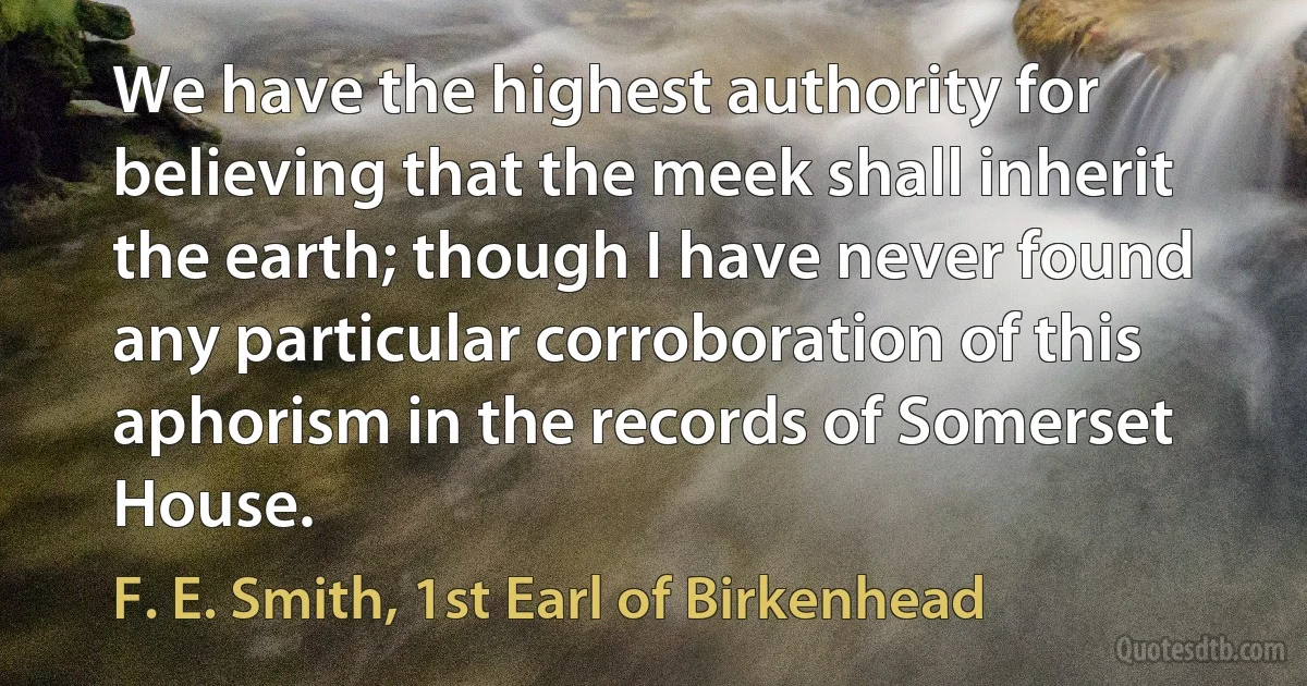 We have the highest authority for believing that the meek shall inherit the earth; though I have never found any particular corroboration of this aphorism in the records of Somerset House. (F. E. Smith, 1st Earl of Birkenhead)