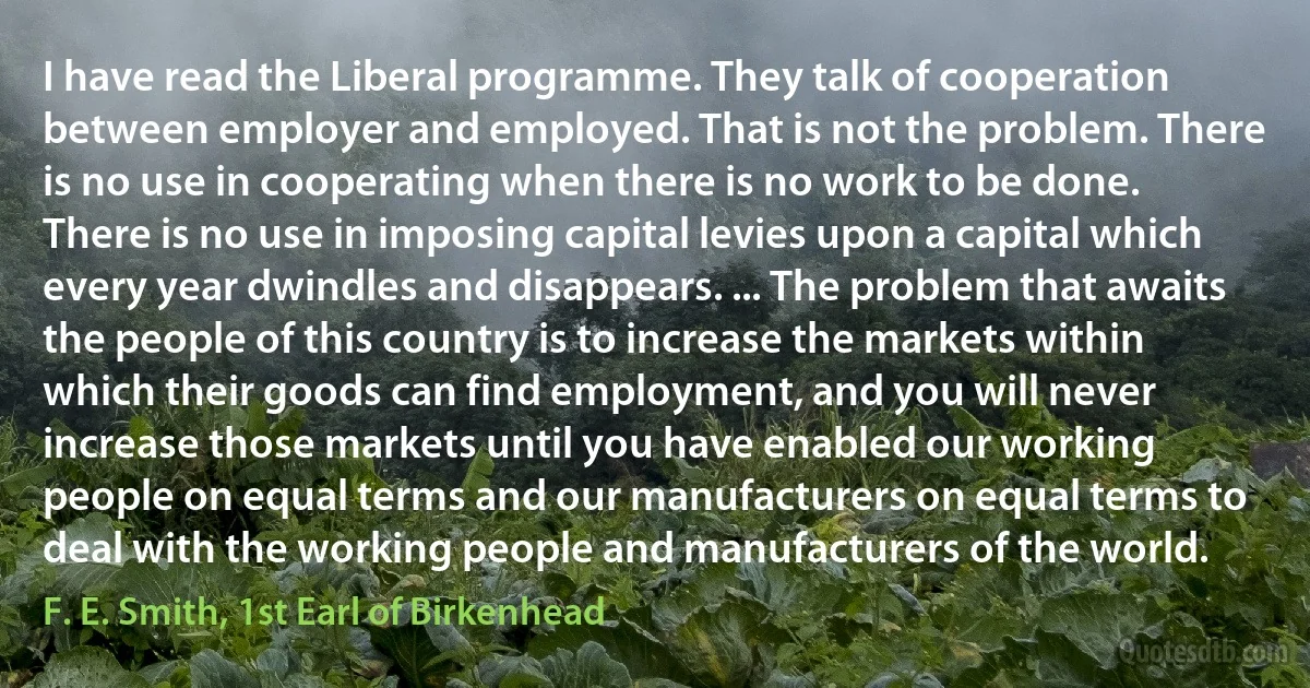 I have read the Liberal programme. They talk of cooperation between employer and employed. That is not the problem. There is no use in cooperating when there is no work to be done. There is no use in imposing capital levies upon a capital which every year dwindles and disappears. ... The problem that awaits the people of this country is to increase the markets within which their goods can find employment, and you will never increase those markets until you have enabled our working people on equal terms and our manufacturers on equal terms to deal with the working people and manufacturers of the world. (F. E. Smith, 1st Earl of Birkenhead)