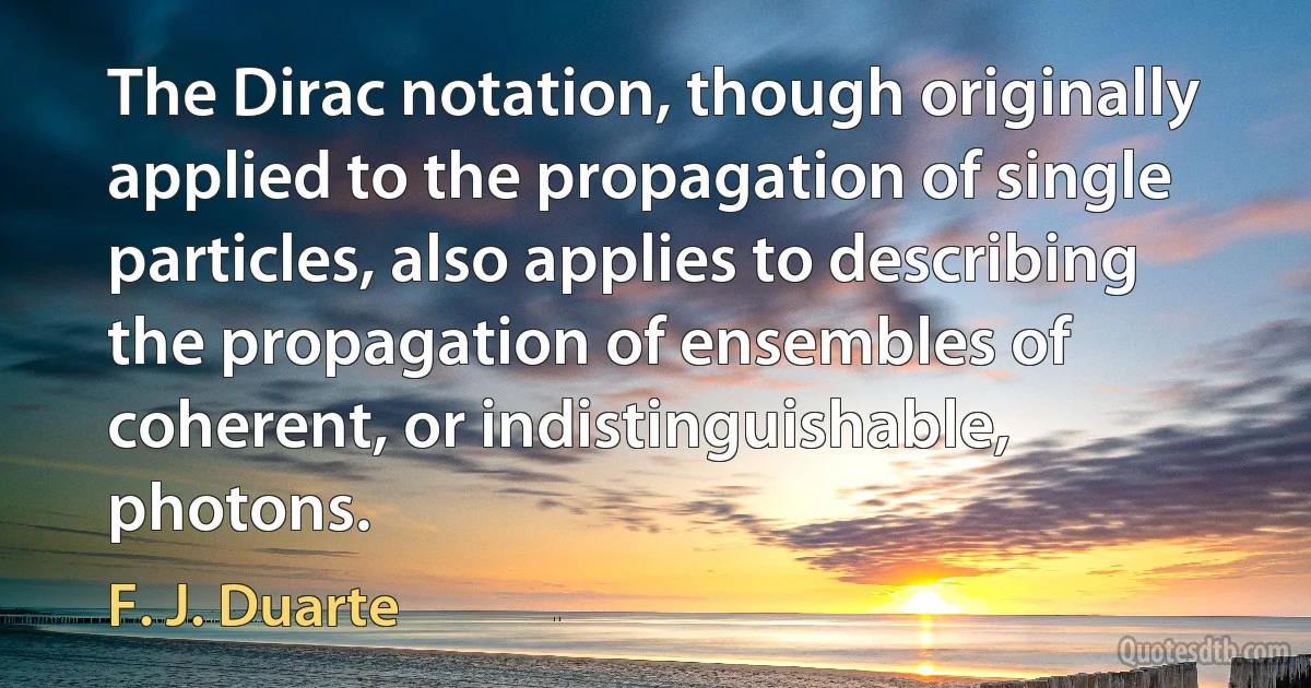 The Dirac notation, though originally applied to the propagation of single particles, also applies to describing the propagation of ensembles of coherent, or indistinguishable, photons. (F. J. Duarte)