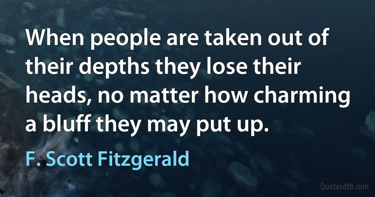 When people are taken out of their depths they lose their heads, no matter how charming a bluff they may put up. (F. Scott Fitzgerald)