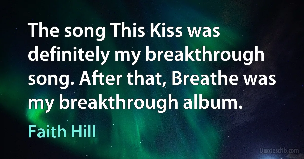 The song This Kiss was definitely my breakthrough song. After that, Breathe was my breakthrough album. (Faith Hill)