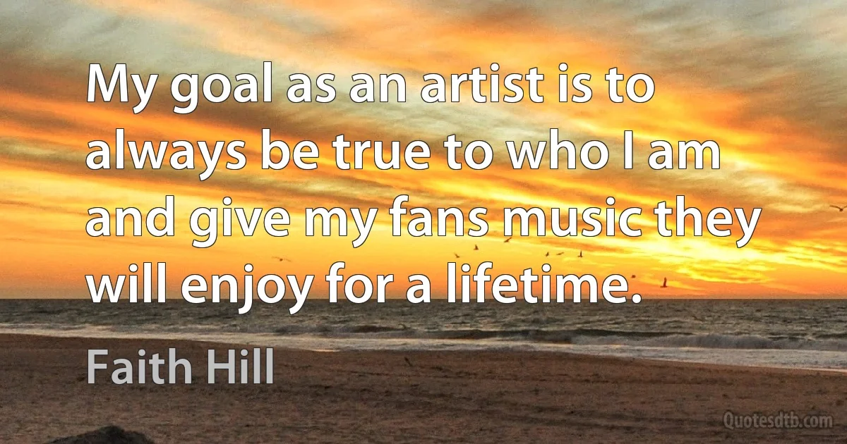 My goal as an artist is to always be true to who I am and give my fans music they will enjoy for a lifetime. (Faith Hill)