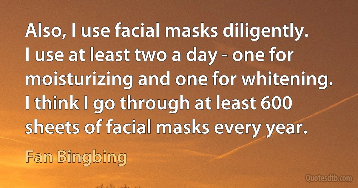 Also, I use facial masks diligently. I use at least two a day - one for moisturizing and one for whitening. I think I go through at least 600 sheets of facial masks every year. (Fan Bingbing)