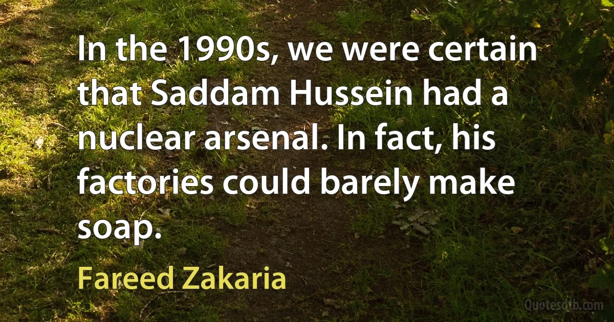 In the 1990s, we were certain that Saddam Hussein had a nuclear arsenal. In fact, his factories could barely make soap. (Fareed Zakaria)