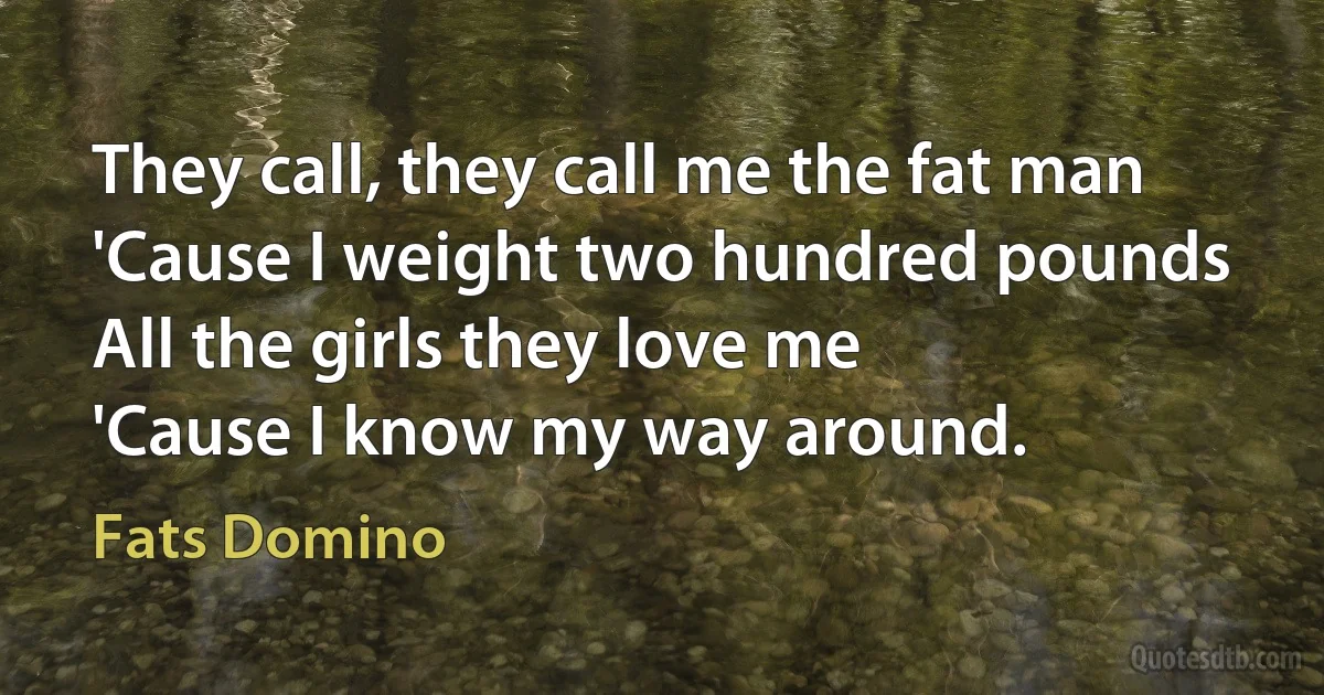 They call, they call me the fat man
'Cause I weight two hundred pounds
All the girls they love me
'Cause I know my way around. (Fats Domino)