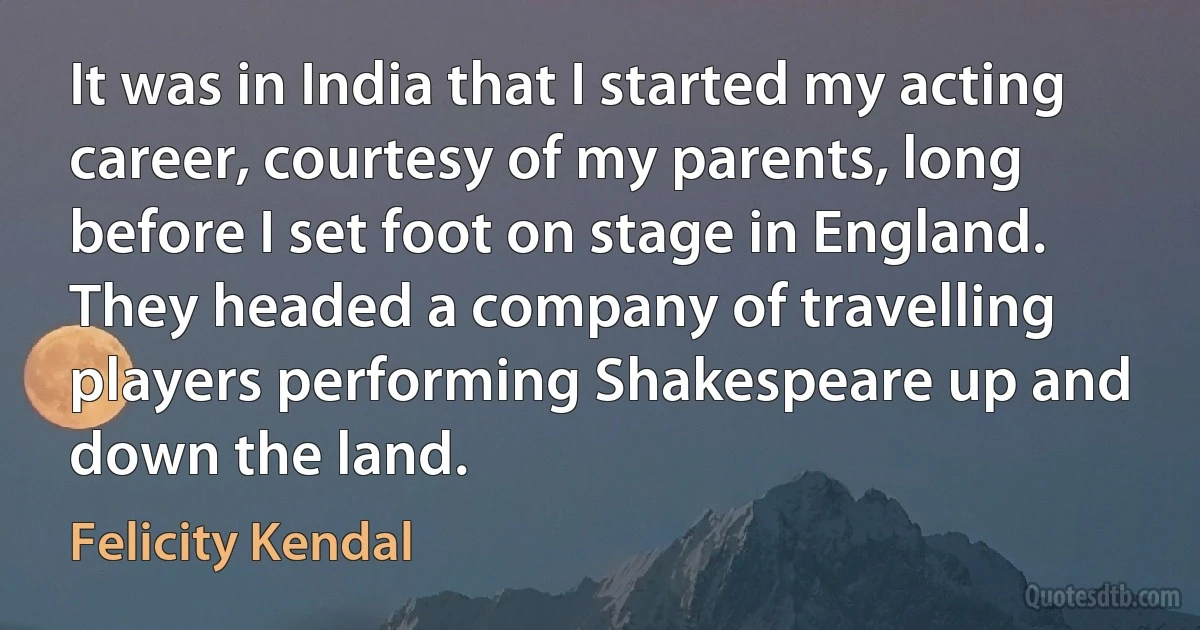 It was in India that I started my acting career, courtesy of my parents, long before I set foot on stage in England. They headed a company of travelling players performing Shakespeare up and down the land. (Felicity Kendal)