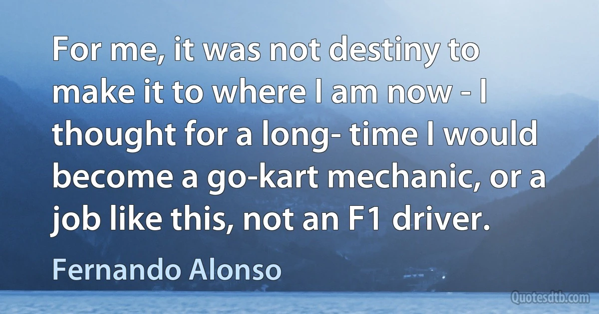 For me, it was not destiny to make it to where I am now - I thought for a long- time I would become a go-kart mechanic, or a job like this, not an F1 driver. (Fernando Alonso)