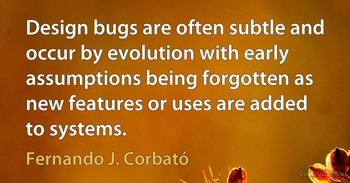 Design bugs are often subtle and occur by evolution with early assumptions being forgotten as new features or uses are added to systems. (Fernando J. Corbató)