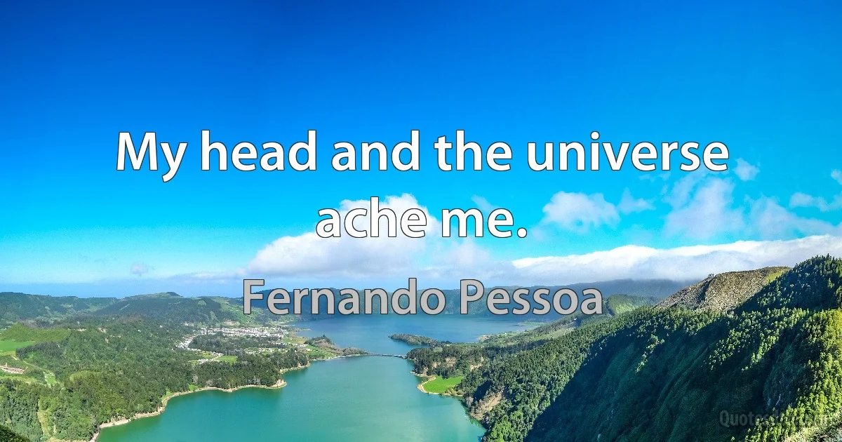 My head and the universe ache me. (Fernando Pessoa)