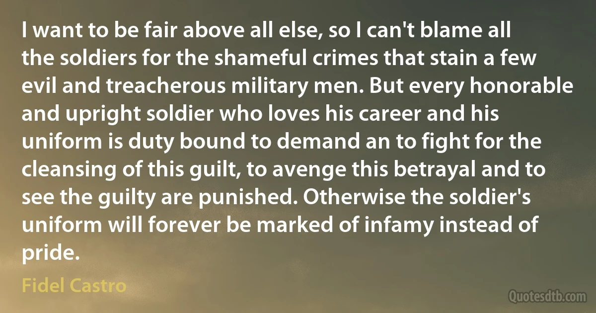 I want to be fair above all else, so I can't blame all the soldiers for the shameful crimes that stain a few evil and treacherous military men. But every honorable and upright soldier who loves his career and his uniform is duty bound to demand an to fight for the cleansing of this guilt, to avenge this betrayal and to see the guilty are punished. Otherwise the soldier's uniform will forever be marked of infamy instead of pride. (Fidel Castro)