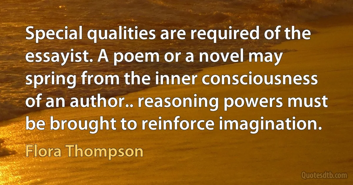 Special qualities are required of the essayist. A poem or a novel may spring from the inner consciousness of an author.. reasoning powers must be brought to reinforce imagination. (Flora Thompson)