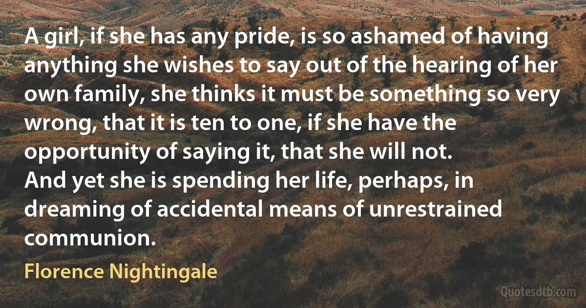 A girl, if she has any pride, is so ashamed of having anything she wishes to say out of the hearing of her own family, she thinks it must be something so very wrong, that it is ten to one, if she have the opportunity of saying it, that she will not.
And yet she is spending her life, perhaps, in dreaming of accidental means of unrestrained communion. (Florence Nightingale)