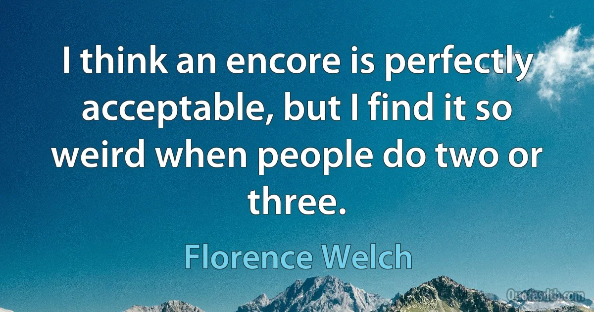 I think an encore is perfectly acceptable, but I find it so weird when people do two or three. (Florence Welch)