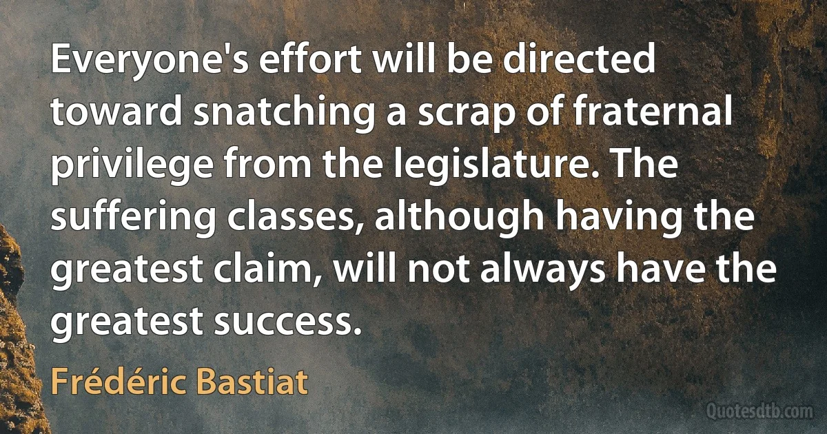 Everyone's effort will be directed toward snatching a scrap of fraternal privilege from the legislature. The suffering classes, although having the greatest claim, will not always have the greatest success. (Frédéric Bastiat)