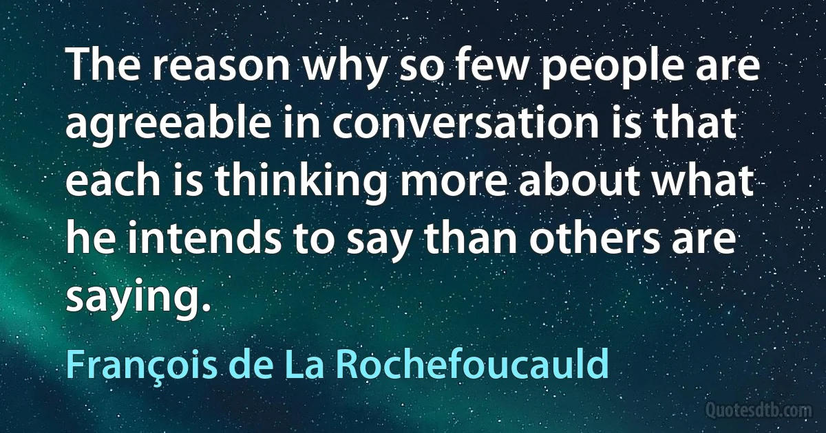 The reason why so few people are agreeable in conversation is that each is thinking more about what he intends to say than others are saying. (François de La Rochefoucauld)