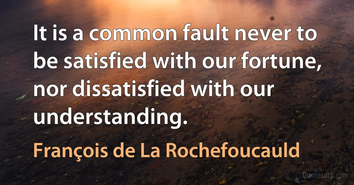 It is a common fault never to be satisfied with our fortune, nor dissatisfied with our understanding. (François de La Rochefoucauld)